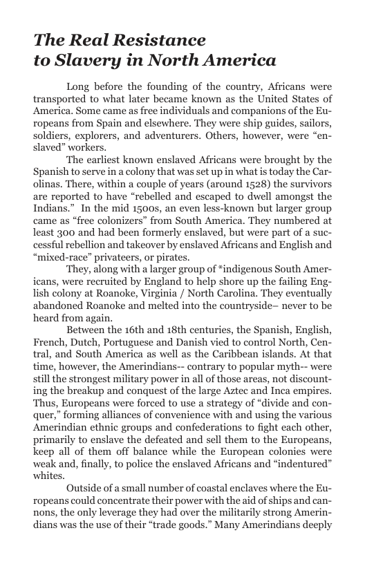 The Real Resistance to Slavery in North America  Long before the founding of the country, Africans were transported to what later became known as the United States of America. Some came s free individuals and companions of the Eu- ropeans from Spain and elsewhere. They were ship guides, sailors, soldiers, explorers, and adventurers. Others, however, were slaved” workers.  ‘The earliest known enslaved Africans were brought by the Spanish to serve in a colony that was set up in what is today the Car- olinas. There, within a couple of years (around 1528) the survivors are reported to have “rebelled and escaped to dwell amongst the Indians.” In the mid 15005, an even less-known but larger group came as “free colonizers” from South America. They numbered at least 300 and had been formerly enslaved, but were part of a suc- cessful rebellion and takeover by enslaved Africans and English and “mixed-race” privateers, or pirates.  ‘They, along with a larger group of *indigenous South Ame: ieans, were recruited by England to help shore up the failing Eng- lish colony at Roanoke, Virginia / North Carolina. They eventually abandoned Roanoke and melted into the countryside- never to be heard from again.  Between the 16th and 18th centuries, the Spanish, English, French, Dutch, Portuguese and Danish vied to control North, Cen- tral, and South America as well as the Caribbean islands. At that time, however, the Amerindians-- contrary to popular myt stillthe strongest military power in all of those areas, not di ing the breakup and conquest of the large Aztec and Inca empires. ‘Thus, Europeans were forced to use a strategy of “divide and con- quer,” forming alliances of convenience with and using the various Amerindian ethnic groups and confederations to fight cach other, primarily to enslave the defeated and sell them to the Europeans, keep all of them off balance while the European colonies were and, finally, to police the enslaved Africans and “indentured”  e  Outside of a small number of coastal enclaves where the Eu- ropeans could concentrate their power with the aid of ships and can- nons, the only leverage they had over the militarily strong Amerin- dians was the use of their “trade goods.” Many Amerindians deeply 
